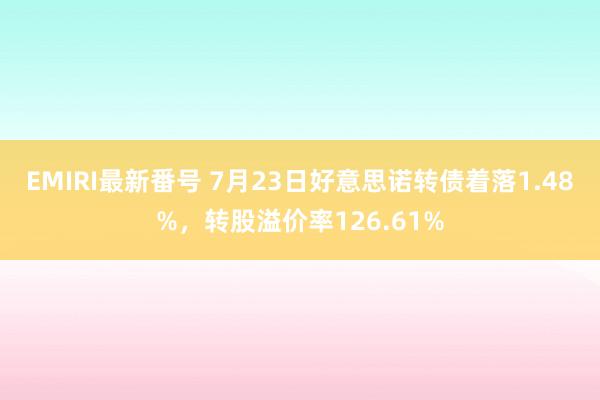   EMIRI最新番号 7月23日好意思诺转债着落1.48%，转股溢价率126.61%