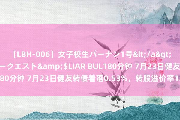【LBH-006】女子校生パーナン1号</a>2008-05-14グローリークエスト&$LIAR BUL180分钟 7月23日健友转债着落0.53%，转股溢价率123.3%