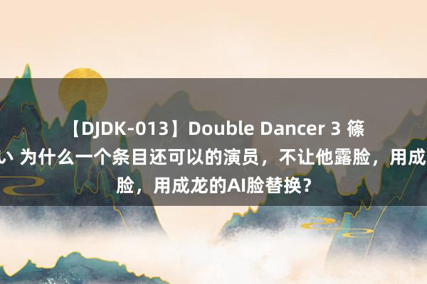   【DJDK-013】Double Dancer 3 篠田ゆう 三浦まい 为什么一个条目还可以的演员，不让他露脸，用成龙的AI脸替换？