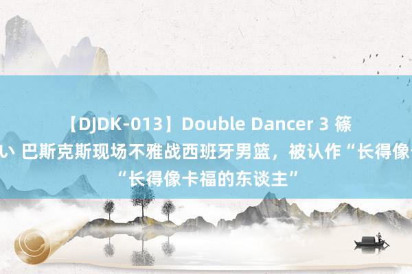   【DJDK-013】Double Dancer 3 篠田ゆう 三浦まい 巴斯克斯现场不雅战西班牙男篮，被认作“长得像卡福的东谈主”