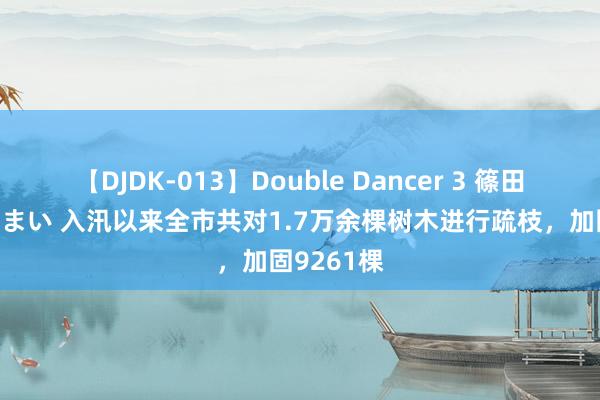   【DJDK-013】Double Dancer 3 篠田ゆう 三浦まい 入汛以来全市共对1.7万余棵树木进行疏枝，加固9261棵