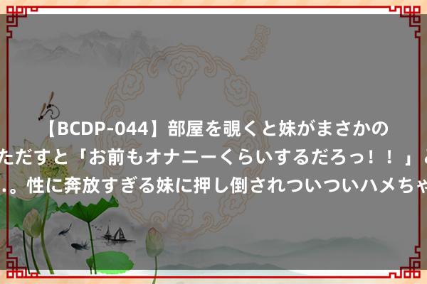   【BCDP-044】部屋を覗くと妹がまさかのアナルオナニー。問いただすと「お前もオナニーくらいするだろっ！！」と逆に襲われたボク…。性に奔放すぎる妹に押し倒されついついハメちゃった近親性交12編 东帝汶总统奥尔塔将对中国进行国是探听，酬酢部先容情况