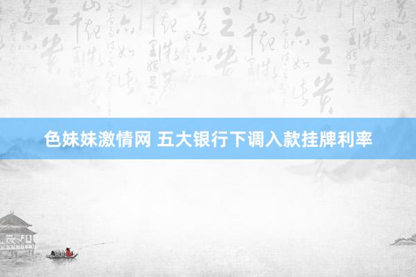   色妹妹激情网 五大银行下调入款挂牌利率