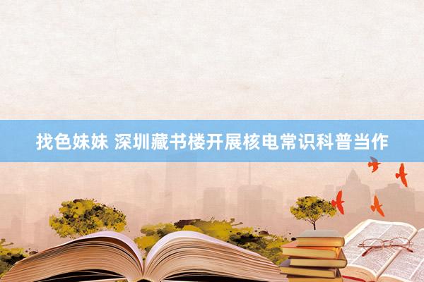   找色妹妹 深圳藏书楼开展核电常识科普当作
