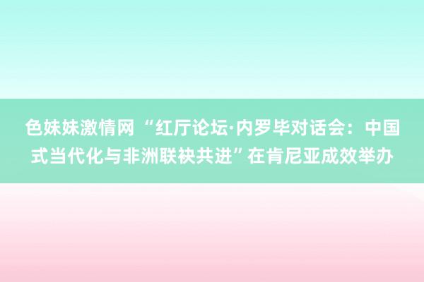   色妹妹激情网 “红厅论坛·内罗毕对话会：中国式当代化与非洲联袂共进”在肯尼亚成效举办