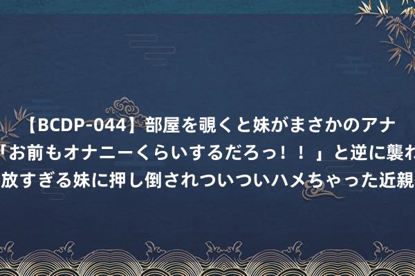   【BCDP-044】部屋を覗くと妹がまさかのアナルオナニー。問いただすと「お前もオナニーくらいするだろっ！！」と逆に襲われたボク…。性に奔放すぎる妹に押し倒されついついハメちゃった近親性交12編 港股异动 | 远东宏信(03360)绩后涨近3% 拟回购不超4.32亿股股份