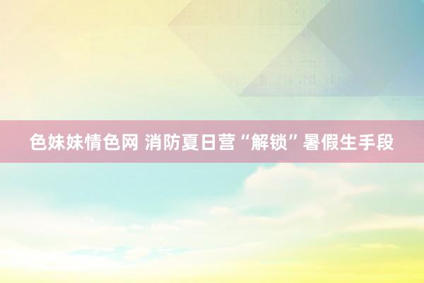   色妹妹情色网 消防夏日营“解锁”暑假生手段