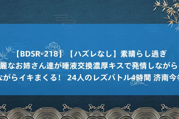   【BDSR-218】【ハズレなし】素晴らし過ぎる美女レズ。 ガチで綺麗なお姉さん達が唾液交換濃厚キスで発情しながらイキまくる！ 24人のレズバトル4時間 济南今冬供暖，又有新音信