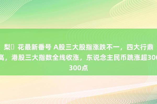   梨々花最新番号 A股三大股指涨跌不一，四大行鼎新高，港股三大指数全线收涨，东说念主民币跳涨超300点