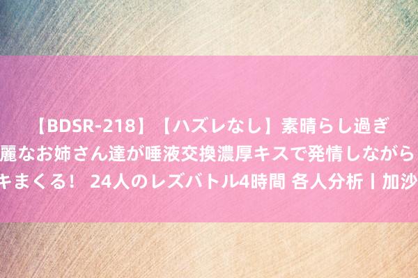   【BDSR-218】【ハズレなし】素晴らし過ぎる美女レズ。 ガチで綺麗なお姉さん達が唾液交換濃厚キスで発情しながらイキまくる！ 24人のレズバトル4時間 各人分析丨加沙息兵谈判何以难以“谈下去”