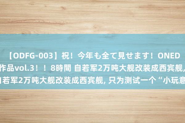   【ODFG-003】祝！今年も全て見せます！ONEDAFULL1年の軌跡全60作品vol.3！！8時間 自若军2万吨大舰改装成西宾舰, 只为测试一个“小玩意”