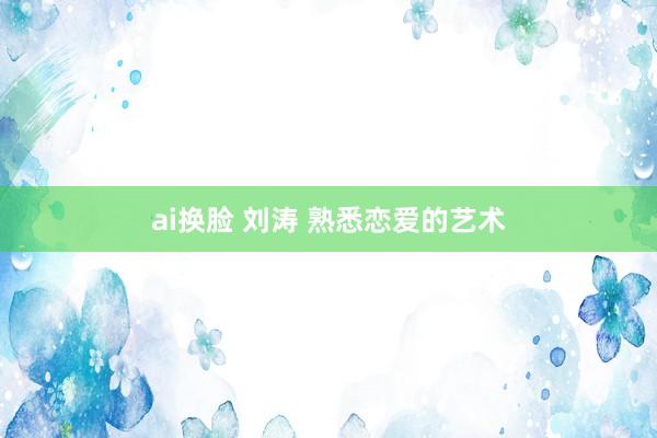   ai换脸 刘涛 熟悉恋爱的艺术