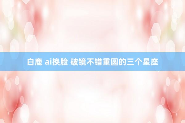   白鹿 ai换脸 破镜不错重圆的三个星座