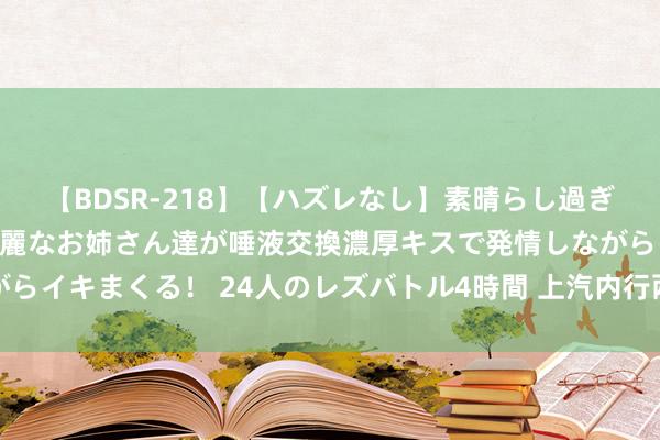   【BDSR-218】【ハズレなし】素晴らし過ぎる美女レズ。 ガチで綺麗なお姉さん達が唾液交換濃厚キスで発情しながらイキまくる！ 24人のレズバトル4時間 上汽内行两款炫酷展车惊艳亮相
