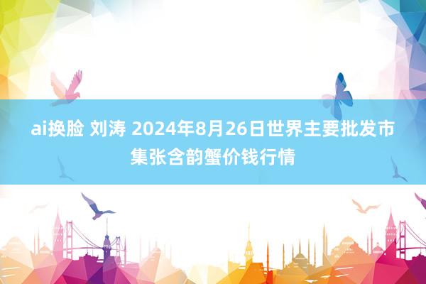   ai换脸 刘涛 2024年8月26日世界主要批发市集张含韵蟹价钱行情