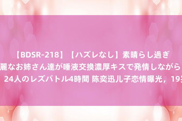   【BDSR-218】【ハズレなし】素晴らし過ぎる美女レズ。 ガチで綺麗なお姉さん達が唾液交換濃厚キスで発情しながらイキまくる！ 24人のレズバトル4時間 陈奕迅儿子恋情曝光，19岁包包穿衣立场很像徐濠萦，检朴帅气
