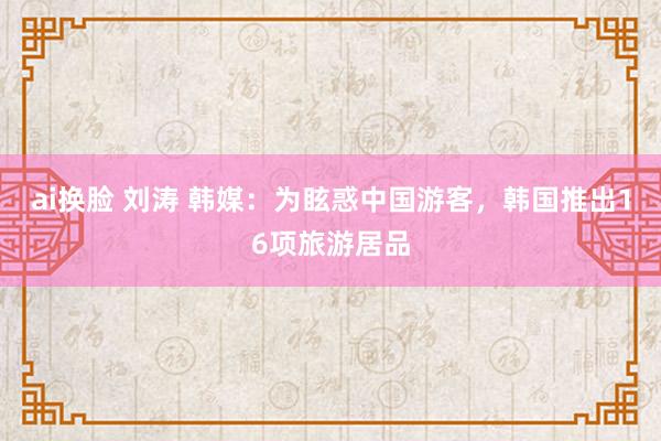   ai换脸 刘涛 韩媒：为眩惑中国游客，韩国推出16项旅游居品