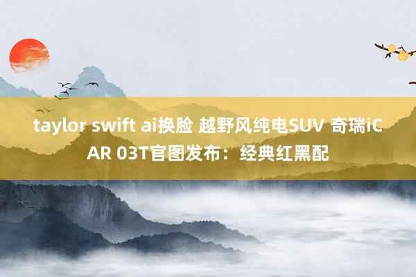   taylor swift ai换脸 越野风纯电SUV 奇瑞iCAR 03T官图发布：经典红黑配