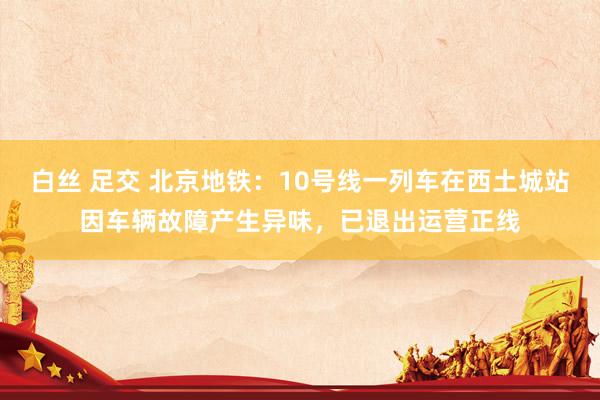   白丝 足交 北京地铁：10号线一列车在西土城站因车辆故障产生异味，已退出运营正线