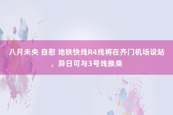  八月未央 自慰 地铁快线R4线将在齐门机场设站，异日可与3号线换乘