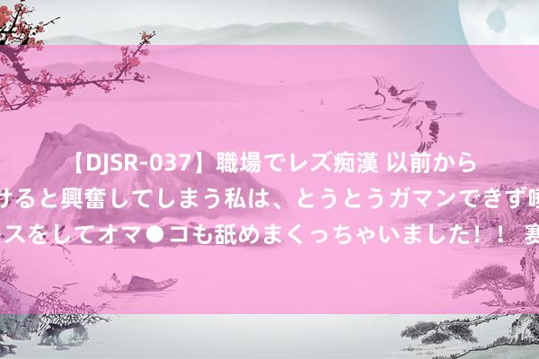   【DJSR-037】職場でレズ痴漢 以前から気になるあの娘を見つけると興奮してしまう私は、とうとうガマンできず唾液まみれでディープキスをしてオマ●コも舐めまくっちゃいました！！ 赛季报销?巴萨官方：17岁伯纳尔十字韧带断裂+外侧半月板受伤