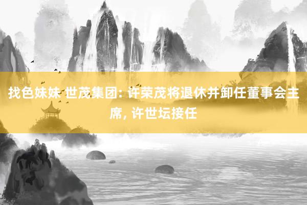   找色妹妹 世茂集团: 许荣茂将退休并卸任董事会主席, 许世坛接任