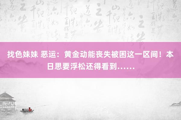   找色妹妹 恶运：黄金动能丧失被困这一区间！本日思要浮松还得看到……