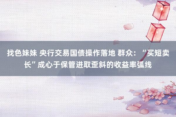   找色妹妹 央行交易国债操作落地 群众：“买短卖长”成心于保管进取歪斜的收益率弧线