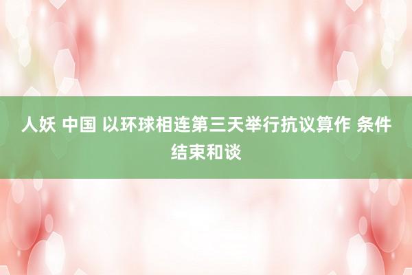   人妖 中国 以环球相连第三天举行抗议算作 条件结束和谈