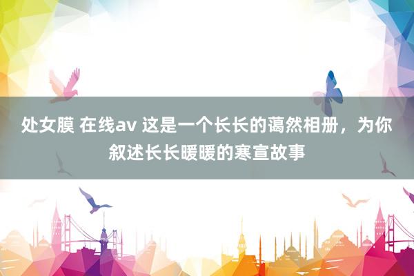 处女膜 在线av 这是一个长长的蔼然相册，为你叙述长长暖暖的寒宣故事