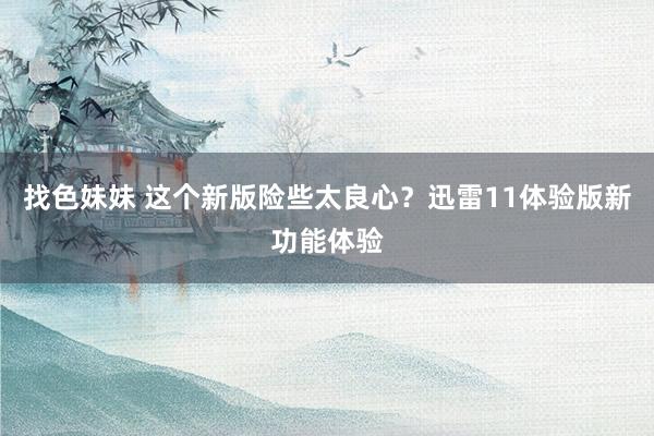   找色妹妹 这个新版险些太良心？迅雷11体验版新功能体验