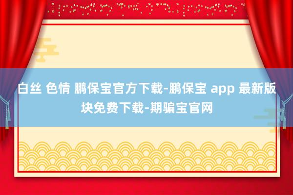   白丝 色情 鹏保宝官方下载-鹏保宝 app 最新版块免费下载-期骗宝官网