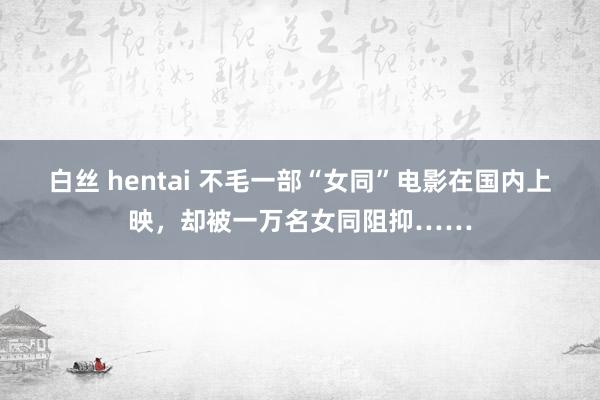 白丝 hentai 不毛一部“女同”电影在国内上映，却被一万名女同阻抑……