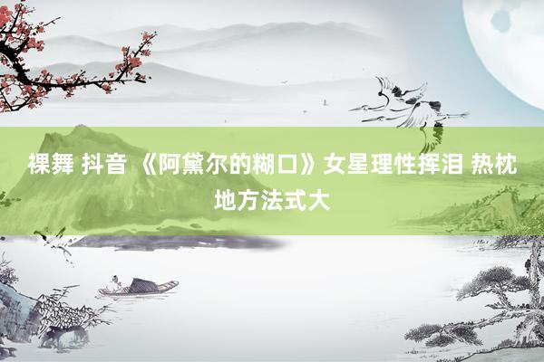 裸舞 抖音 《阿黛尔的糊口》女星理性挥泪 热枕地方法式大