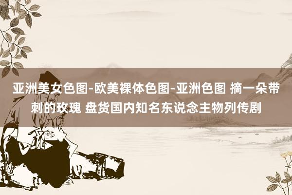 亚洲美女色图-欧美裸体色图-亚洲色图 摘一朵带刺的玫瑰 盘货国内知名东说念主物列传剧