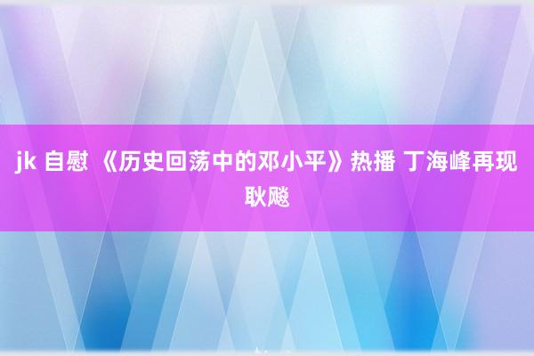 jk 自慰 《历史回荡中的邓小平》热播 丁海峰再现耿飚