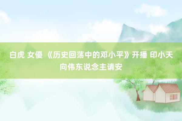 白虎 女優 《历史回荡中的邓小平》开播 印小天向伟东说念主请安