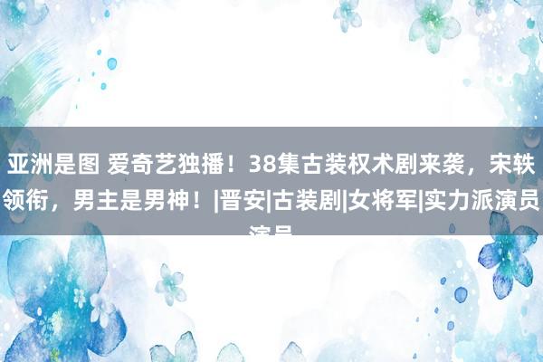 亚洲是图 爱奇艺独播！38集古装权术剧来袭，宋轶领衔，男主是男神！|晋安|古装剧|女将军|实力派演员