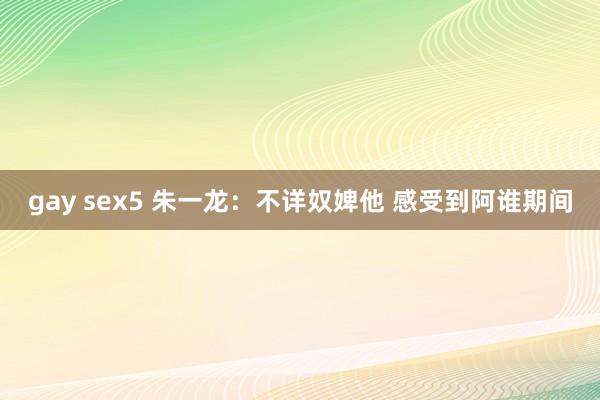 gay sex5 朱一龙：不详奴婢他 感受到阿谁期间