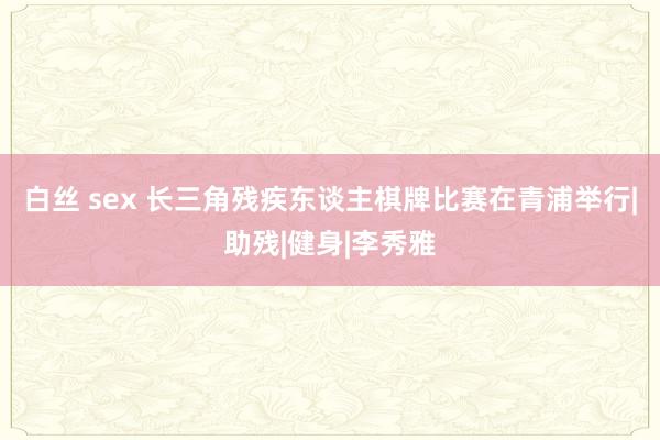  白丝 sex 长三角残疾东谈主棋牌比赛在青浦举行|助残|健身|李秀雅