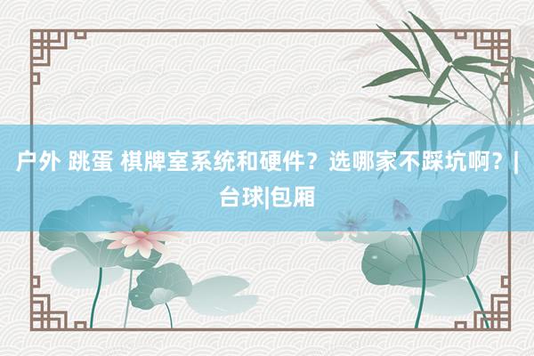 户外 跳蛋 棋牌室系统和硬件？选哪家不踩坑啊？|台球|包厢