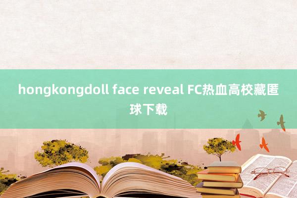   hongkongdoll face reveal FC热血高校藏匿球下载