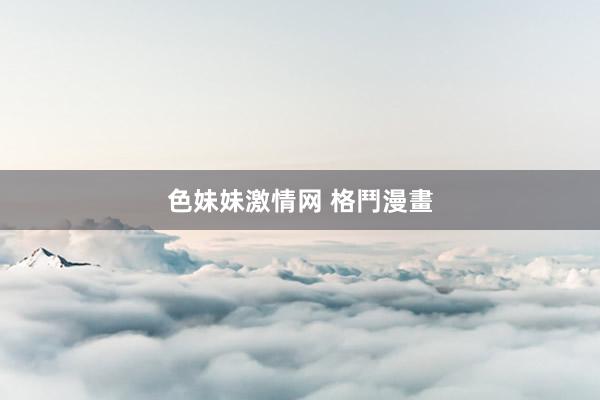   色妹妹激情网 格鬥漫畫