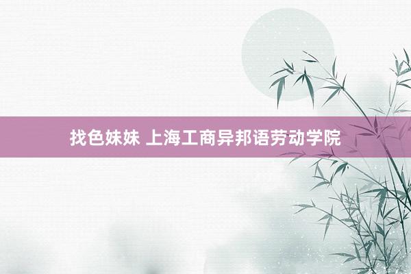   找色妹妹 上海工商异邦语劳动学院