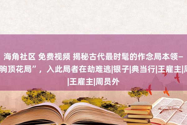   海角社区 免费视频 揭秘古代最时髦的作念局本领——“舜驹顶花局”，入此局者在劫难逃|银子|典当行|王雇主|周员外