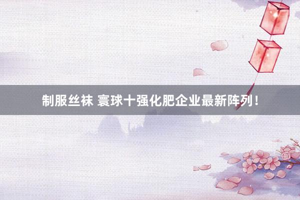   制服丝袜 寰球十强化肥企业最新阵列！