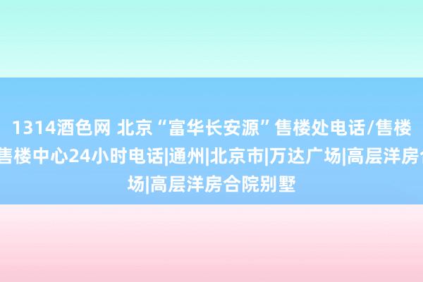   1314酒色网 北京“富华长安源”售楼处电话/售楼处地址/售楼中心24小时电话|通州|北京市|万达广场|高层洋房合院别墅