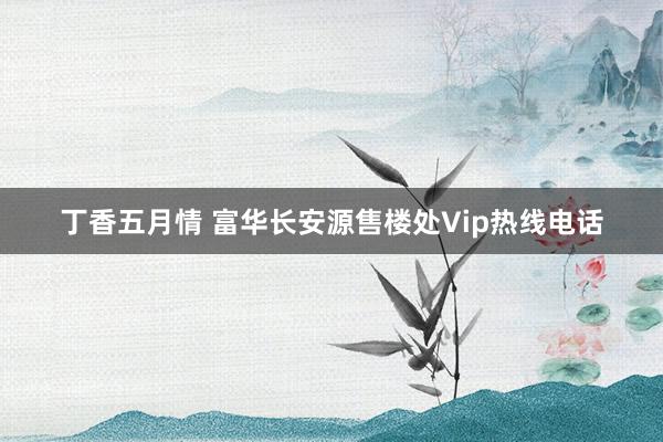   丁香五月情 富华长安源售楼处Vip热线电话