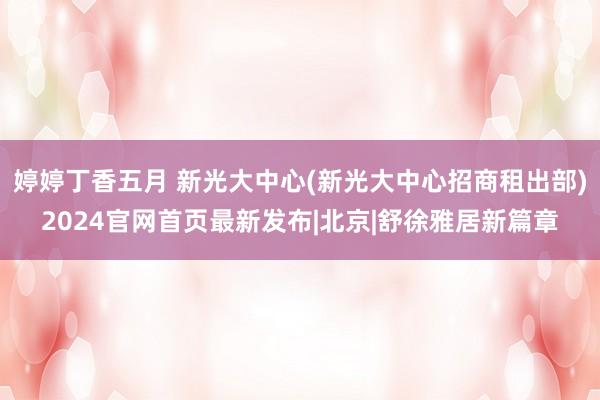   婷婷丁香五月 新光大中心(新光大中心招商租出部)2024官网首页最新发布|北京|舒徐雅居新篇章
