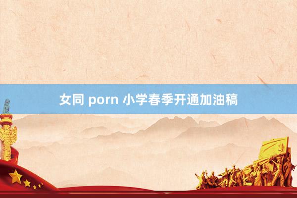   女同 porn 小学春季开通加油稿